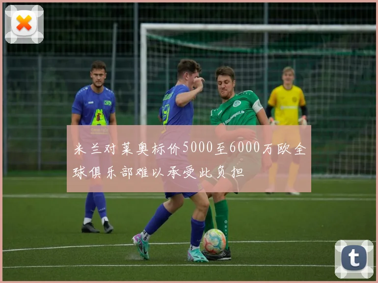 米兰对莱奥标价5000至6000万欧全球俱乐部难以承受此负担