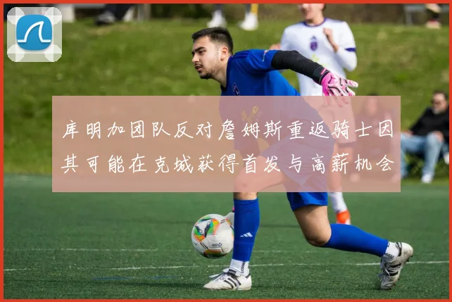 库明加团队反对詹姆斯重返骑士因其可能在克城获得首发与高薪机会