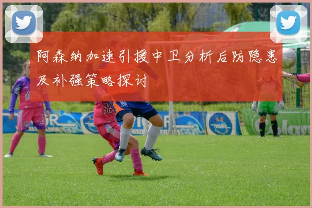 阿森纳加速引援中卫分析后防隐患及补强策略探讨