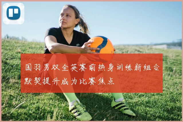 国羽男双全英赛前热身训练新组合默契提升成为比赛焦点
