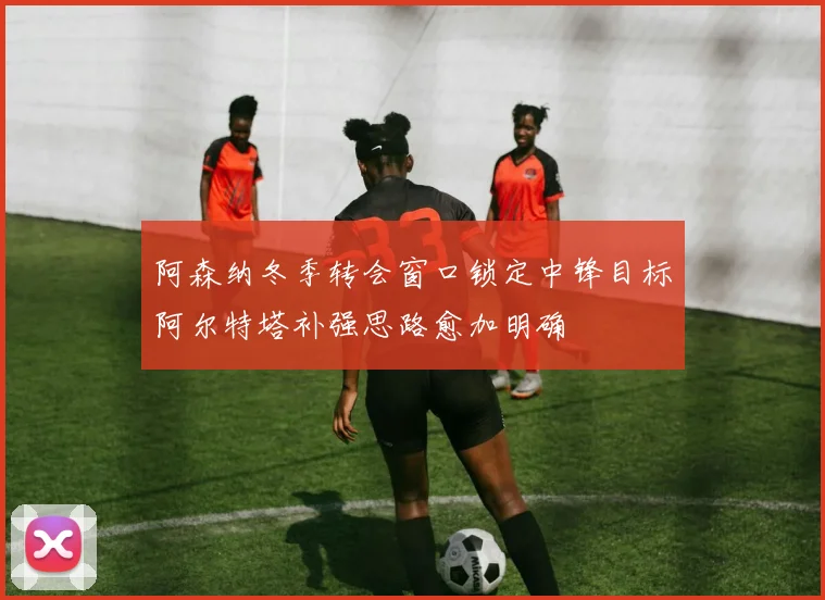 阿森纳冬季转会窗口锁定中锋目标阿尔特塔补强思路愈加明确