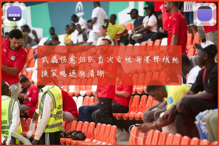 武磊伤愈归队首次合练海港锋线轮换策略逐渐清晰