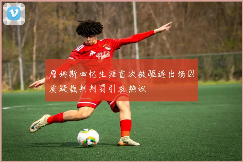 詹姆斯回忆生涯首次被驱逐出场因质疑裁判判罚引发热议